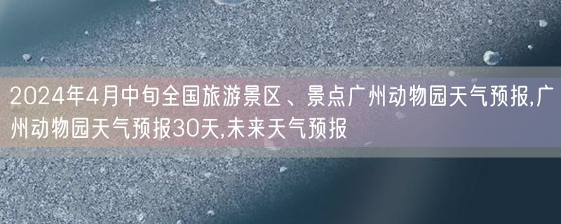 2024年4月中旬全国旅游景区、景点广州动物园天气预报,广州动物园天气预报30天,未来天气预报